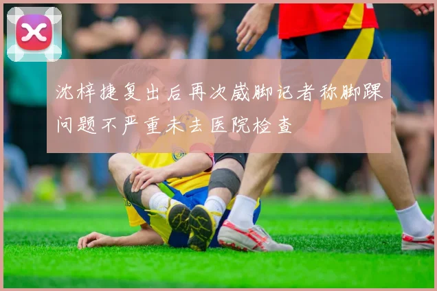 沈梓捷复出后再次崴脚记者称脚踝问题不严重未去医院检查