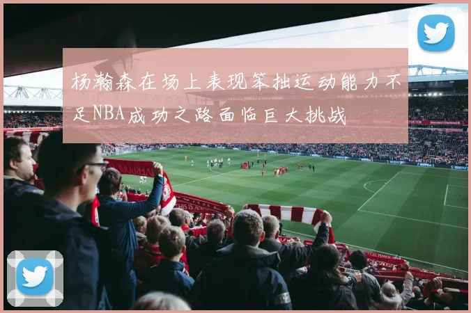 杨瀚森在场上表现笨拙运动能力不足NBA成功之路面临巨大挑战