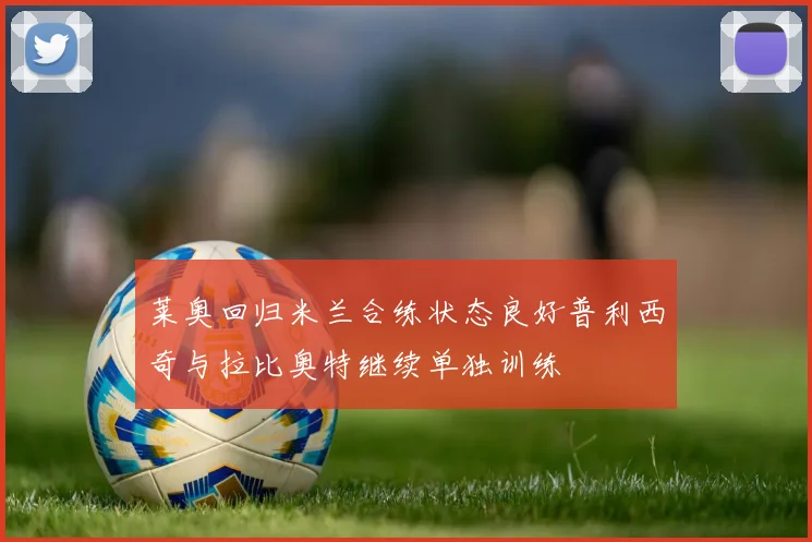 莱奥回归米兰合练状态良好普利西奇与拉比奥特继续单独训练