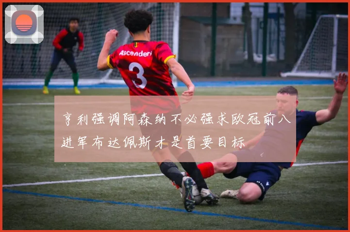 亨利强调阿森纳不必强求欧冠前八进军布达佩斯才是首要目标