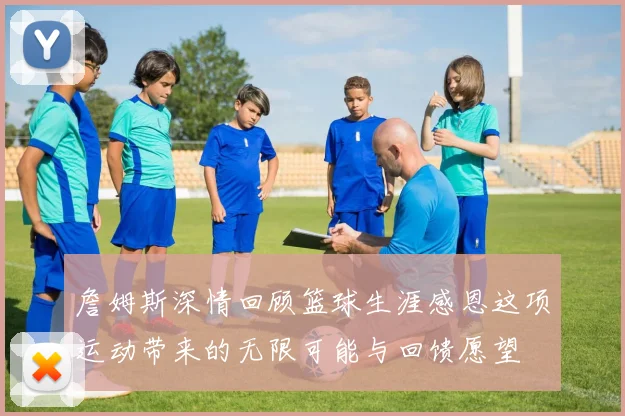 詹姆斯深情回顾篮球生涯感恩这项运动带来的无限可能与回馈愿望