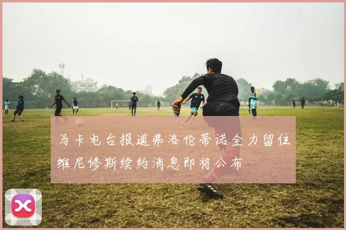 马卡电台报道弗洛伦蒂诺全力留住维尼修斯续约消息即将公布