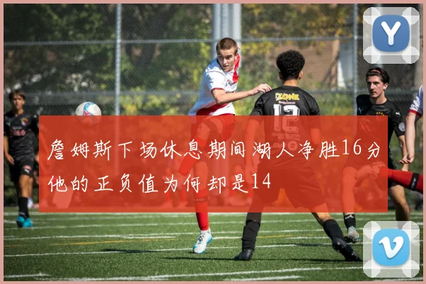 詹姆斯下场休息期间湖人净胜16分他的正负值为何却是14