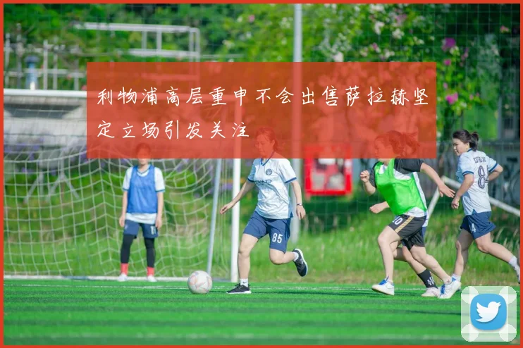 利物浦高层重申不会出售萨拉赫坚定立场引发关注