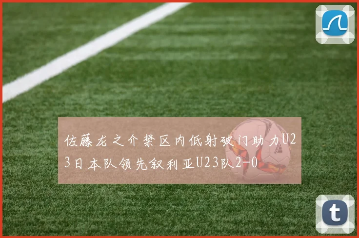 佐藤龙之介禁区内低射破门助力U23日本队领先叙利亚U23队2-0