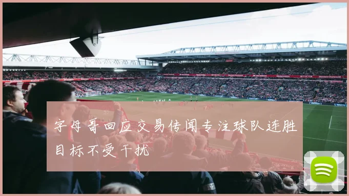 字母哥回应交易传闻专注球队连胜目标不受干扰