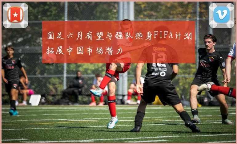 国足六月有望与强队热身FIFA计划拓展中国市场潜力