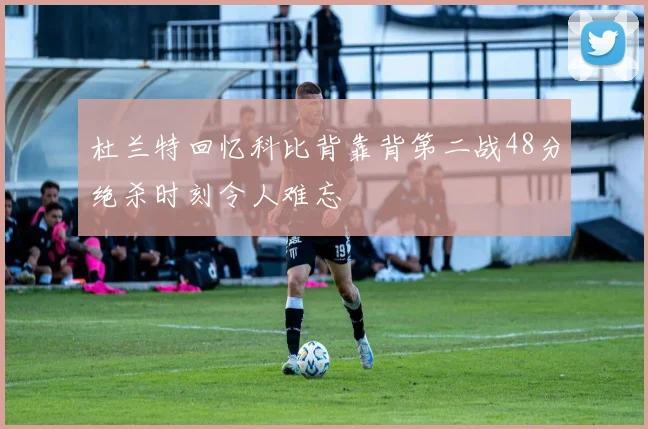 杜兰特回忆科比背靠背第二战48分绝杀时刻令人难忘