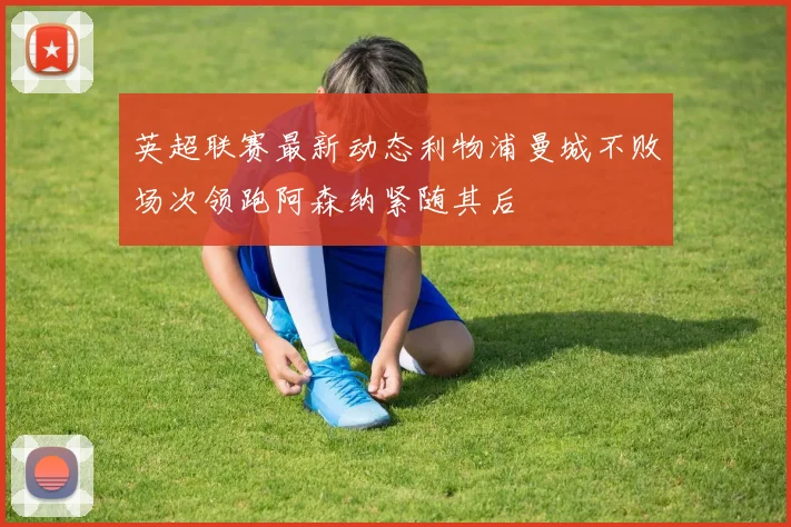 英超联赛最新动态利物浦曼城不败场次领跑阿森纳紧随其后