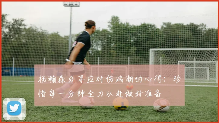 杨瀚森分享应对伤病潮的心得：珍惜每一分钟全力以赴做好准备