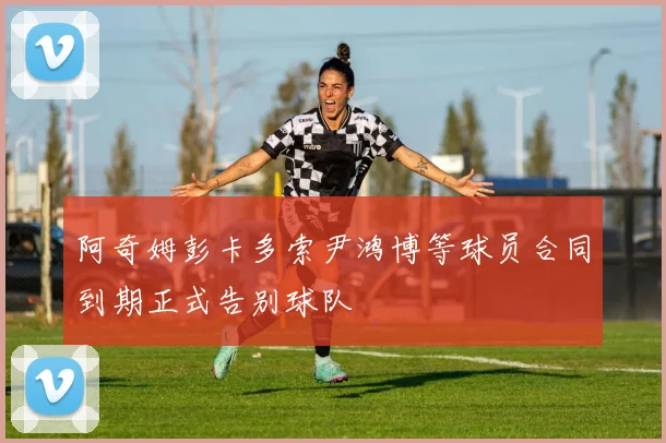 阿奇姆彭卡多索尹鸿博等球员合同到期正式告别球队