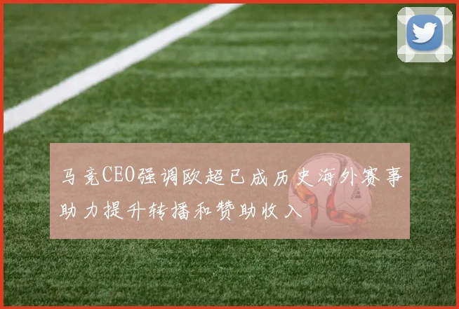 马竞CEO强调欧超已成历史海外赛事助力提升转播和赞助收入
