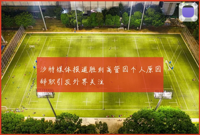 沙特媒体报道胜利高管因个人原因辞职引发外界关注