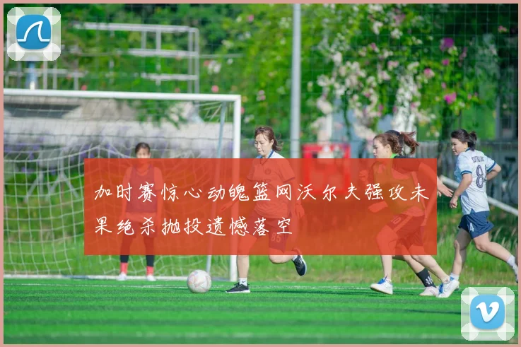 加时赛惊心动魄篮网沃尔夫强攻未果绝杀抛投遗憾落空