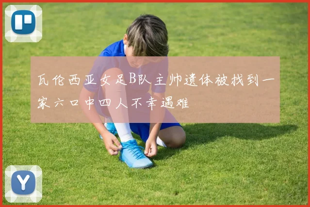 瓦伦西亚女足B队主帅遗体被找到一家六口中四人不幸遇难