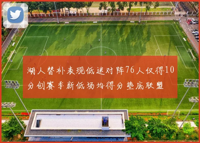 湖人替补表现低迷对阵76人仅得10分创赛季新低场均得分垫底联盟