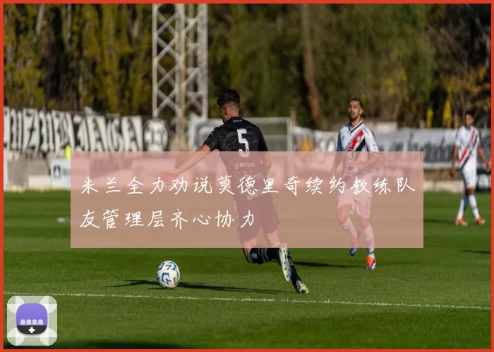 米兰全力劝说莫德里奇续约教练队友管理层齐心协力