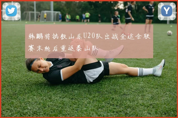 韩鹏将执教山东U20队出战全运会联赛末轮后重返泰山队