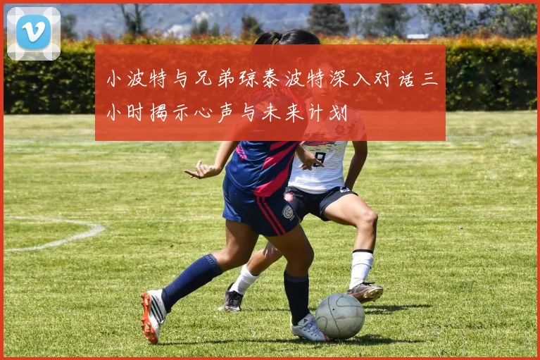 小波特与兄弟琼泰波特深入对话三小时揭示心声与未来计划