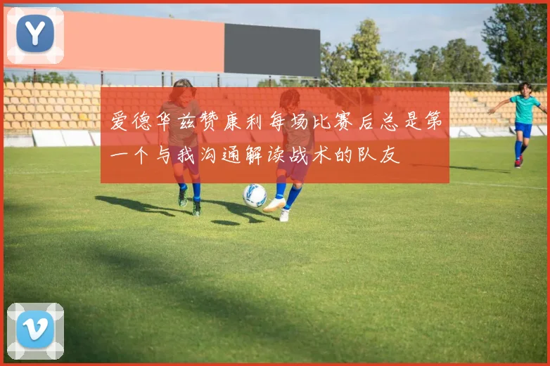 爱德华兹赞康利每场比赛后总是第一个与我沟通解读战术的队友