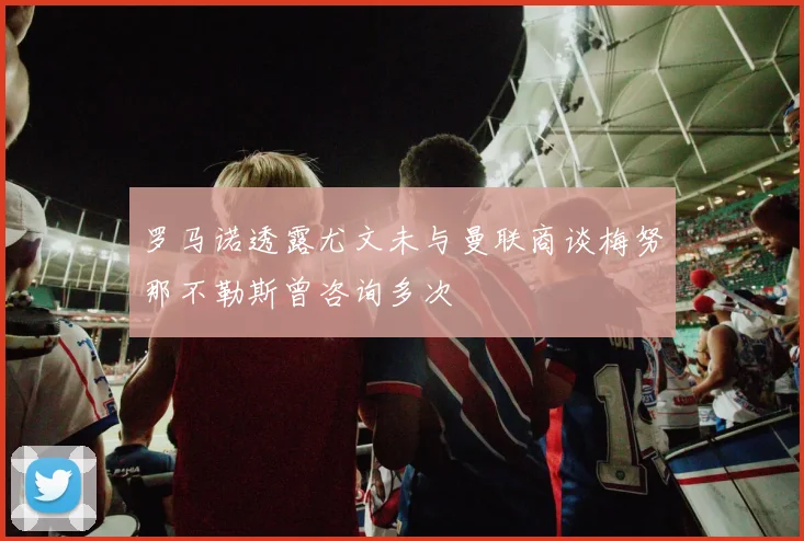 罗马诺透露尤文未与曼联商谈梅努那不勒斯曾咨询多次