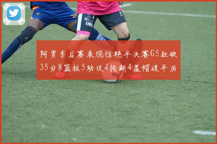 阿贾季后赛表现惊艳半决赛G5狂砍35分8篮板5助攻4抢断4盖帽追平历史纪录