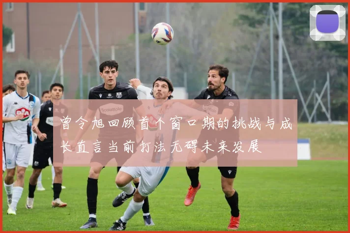 曾令旭回顾首个窗口期的挑战与成长直言当前打法无碍未来发展