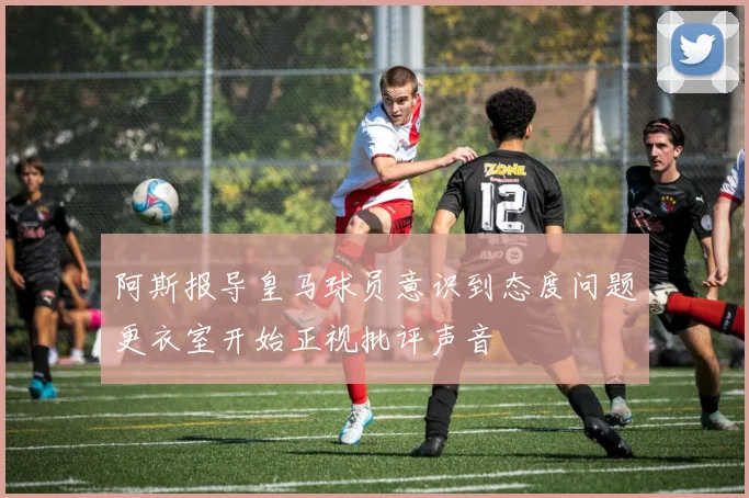 阿斯报导皇马球员意识到态度问题更衣室开始正视批评声音