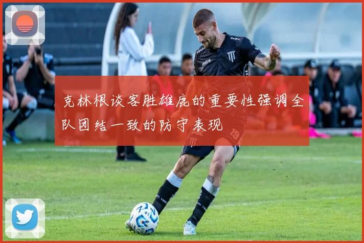 克林根谈客胜雄鹿的重要性强调全队团结一致的防守表现