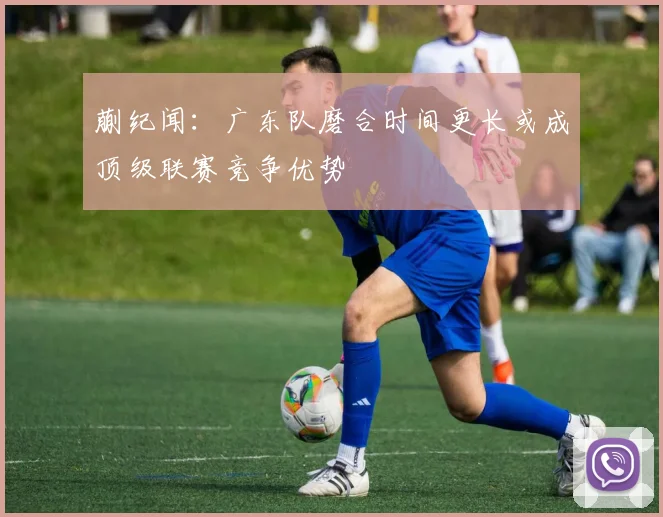 蒯纪闻：广东队磨合时间更长或成顶级联赛竞争优势