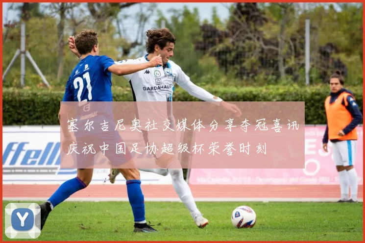 塞尔吉尼奥社交媒体分享夺冠喜讯庆祝中国足协超级杯荣誉时刻