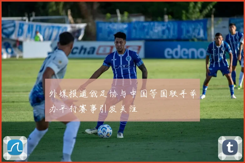 外媒报道俄足协与中国等国联手举办平行赛事引发关注