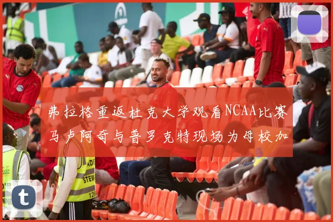 弗拉格重返杜克大学观看NCAA比赛马卢阿奇与普罗克特现场为母校加油助威