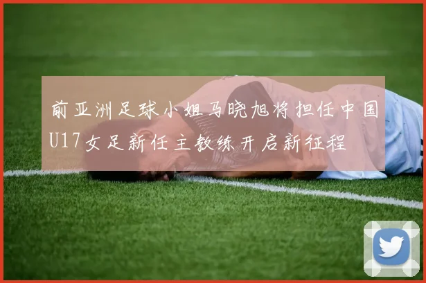 前亚洲足球小姐马晓旭将担任中国U17女足新任主教练开启新征程