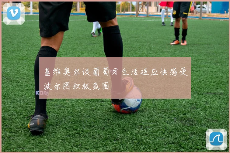 基维奥尔谈葡萄牙生活适应快感受波尔图积极氛围