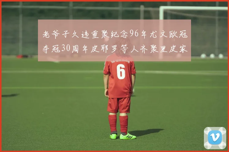 老爷子久违重聚纪念96年尤文欧冠夺冠30周年皮耶罗等人齐聚里皮家