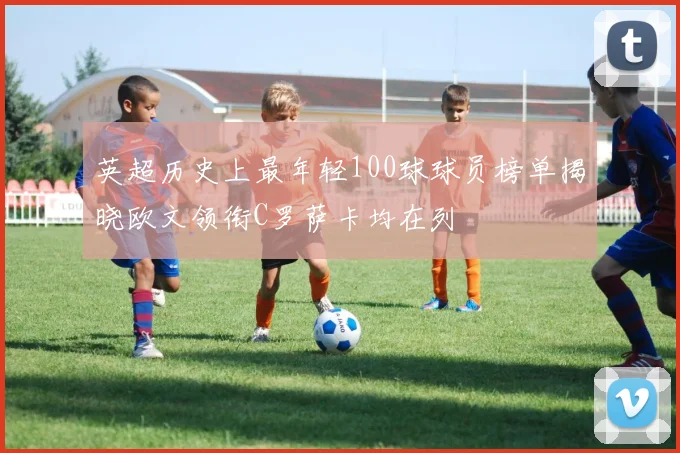 英超历史上最年轻100球球员榜单揭晓欧文领衔C罗萨卡均在列