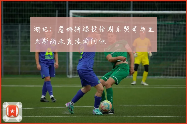 湖记：詹姆斯退役传闻东契奇与里夫斯尚未直接询问他