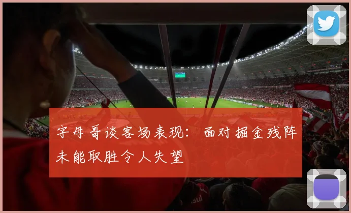 字母哥谈客场表现：面对掘金残阵未能取胜令人失望