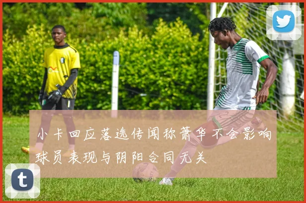 小卡回应落选传闻称萧华不会影响球员表现与阴阳合同无关