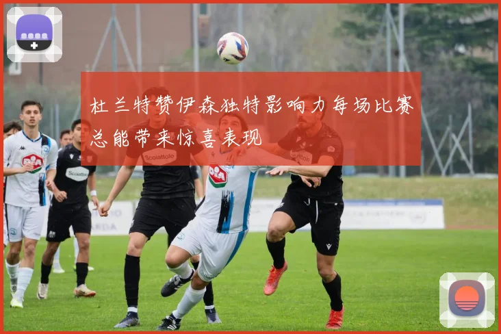杜兰特赞伊森独特影响力每场比赛总能带来惊喜表现