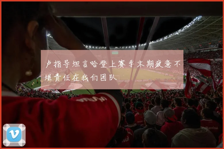 卢指导坦言哈登上赛季末期疲惫不堪责任在我们团队
