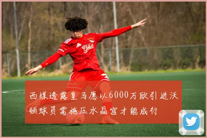 西媒透露皇马愿以6000万欧引进沃顿球员需施压水晶宫才能成行